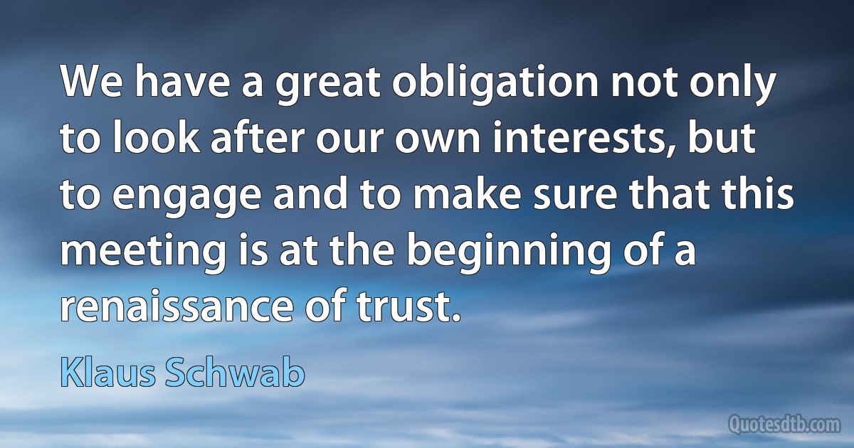 We have a great obligation not only to look after our own interests, but to engage and to make sure that this meeting is at the beginning of a renaissance of trust. (Klaus Schwab)