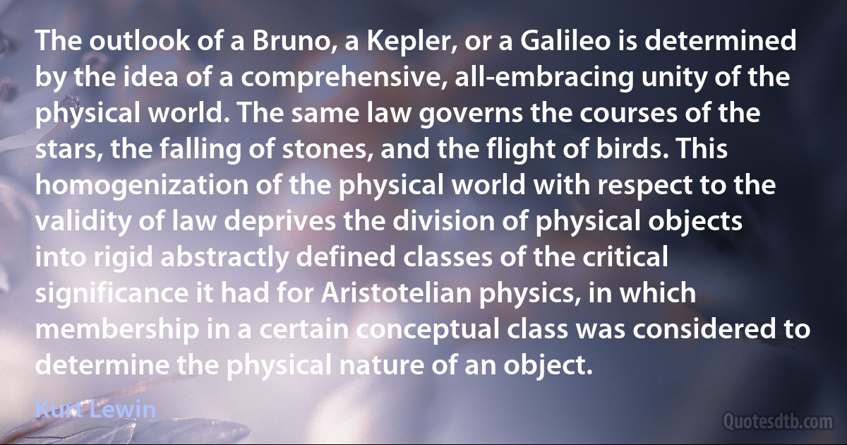 The outlook of a Bruno, a Kepler, or a Galileo is determined by the idea of a comprehensive, all-embracing unity of the physical world. The same law governs the courses of the stars, the falling of stones, and the flight of birds. This homogenization of the physical world with respect to the validity of law deprives the division of physical objects into rigid abstractly defined classes of the critical significance it had for Aristotelian physics, in which membership in a certain conceptual class was considered to determine the physical nature of an object. (Kurt Lewin)