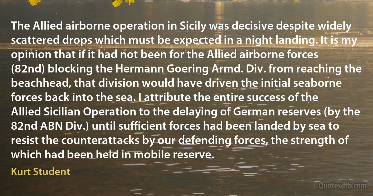 The Allied airborne operation in Sicily was decisive despite widely scattered drops which must be expected in a night landing. It is my opinion that if it had not been for the Allied airborne forces (82nd) blocking the Hermann Goering Armd. Div. from reaching the beachhead, that division would have driven the initial seaborne forces back into the sea. I attribute the entire success of the Allied Sicilian Operation to the delaying of German reserves (by the 82nd ABN Div.) until sufficient forces had been landed by sea to resist the counterattacks by our defending forces, the strength of which had been held in mobile reserve. (Kurt Student)