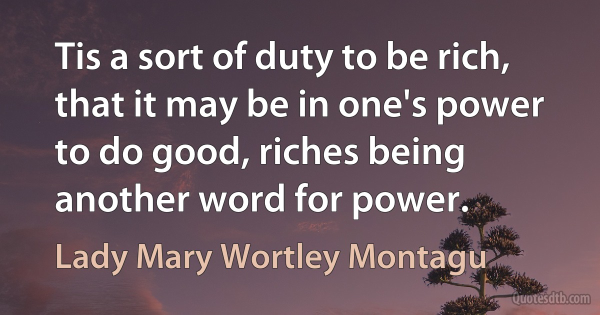 Tis a sort of duty to be rich, that it may be in one's power to do good, riches being another word for power. (Lady Mary Wortley Montagu)