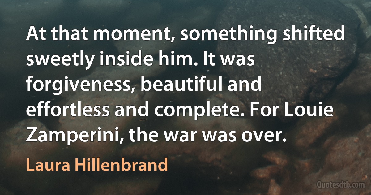 At that moment, something shifted sweetly inside him. It was forgiveness, beautiful and effortless and complete. For Louie Zamperini, the war was over. (Laura Hillenbrand)