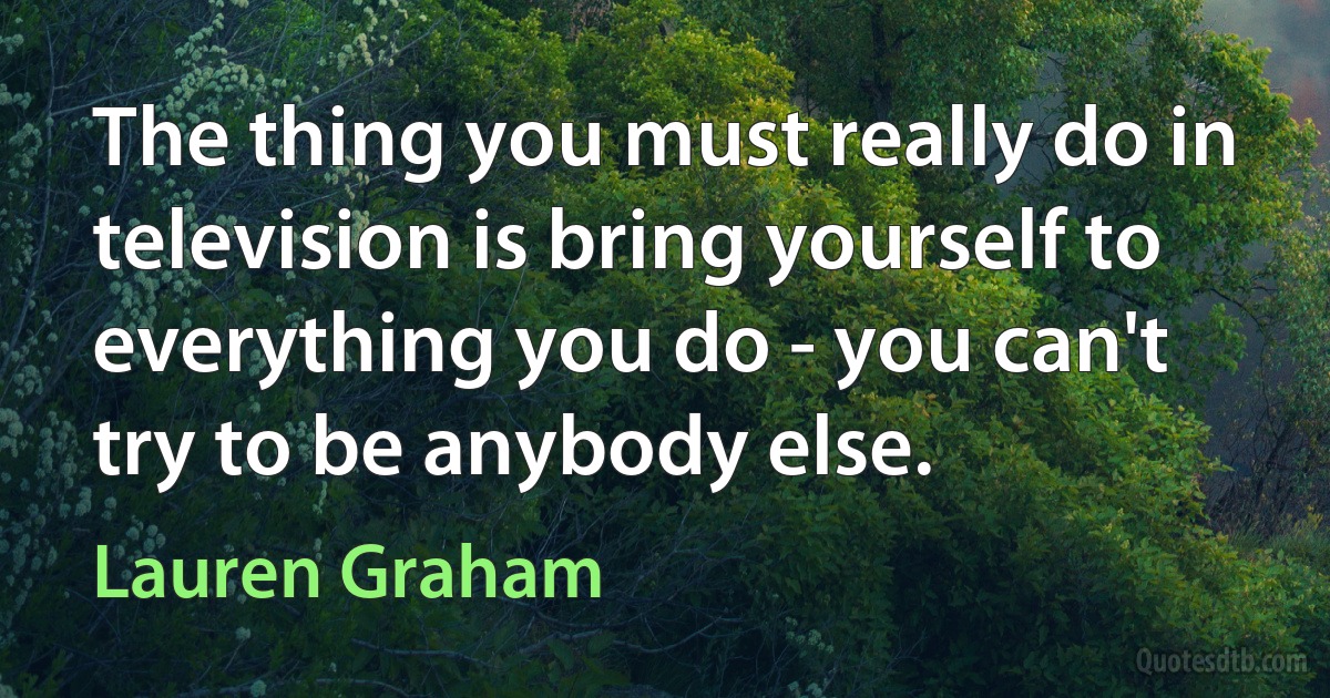 The thing you must really do in television is bring yourself to everything you do - you can't try to be anybody else. (Lauren Graham)