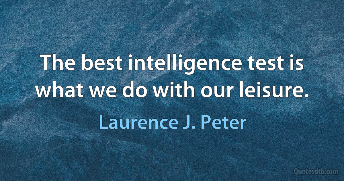 The best intelligence test is what we do with our leisure. (Laurence J. Peter)