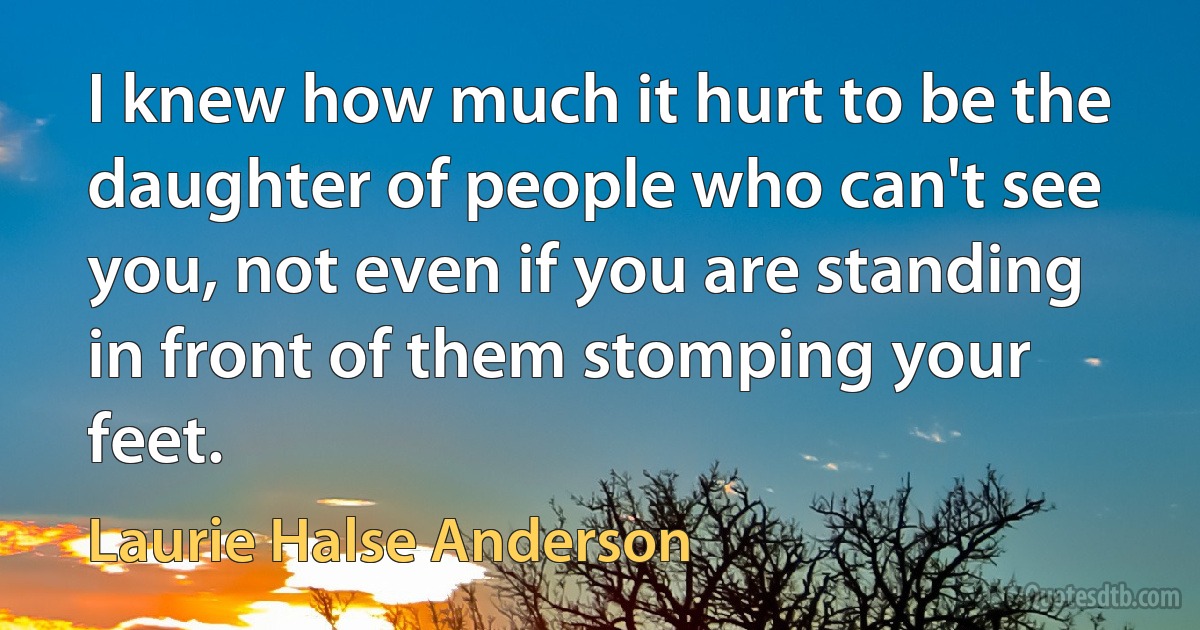 I knew how much it hurt to be the daughter of people who can't see you, not even if you are standing in front of them stomping your feet. (Laurie Halse Anderson)