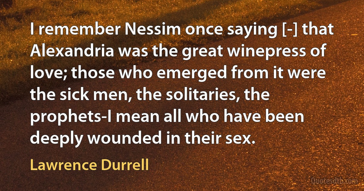 I remember Nessim once saying [-] that Alexandria was the great winepress of love; those who emerged from it were the sick men, the solitaries, the prophets-I mean all who have been deeply wounded in their sex. (Lawrence Durrell)