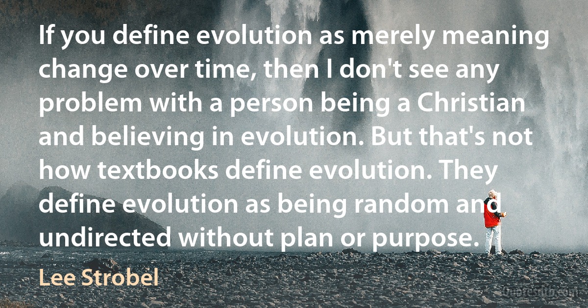 If you define evolution as merely meaning change over time, then I don't see any problem with a person being a Christian and believing in evolution. But that's not how textbooks define evolution. They define evolution as being random and undirected without plan or purpose. (Lee Strobel)