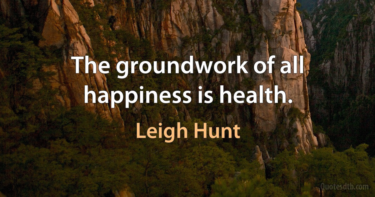 The groundwork of all happiness is health. (Leigh Hunt)