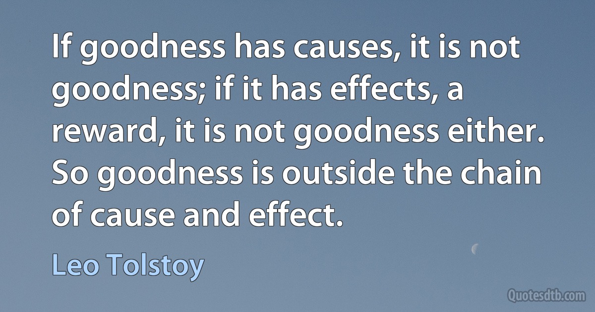 If goodness has causes, it is not goodness; if it has effects, a reward, it is not goodness either. So goodness is outside the chain of cause and effect. (Leo Tolstoy)