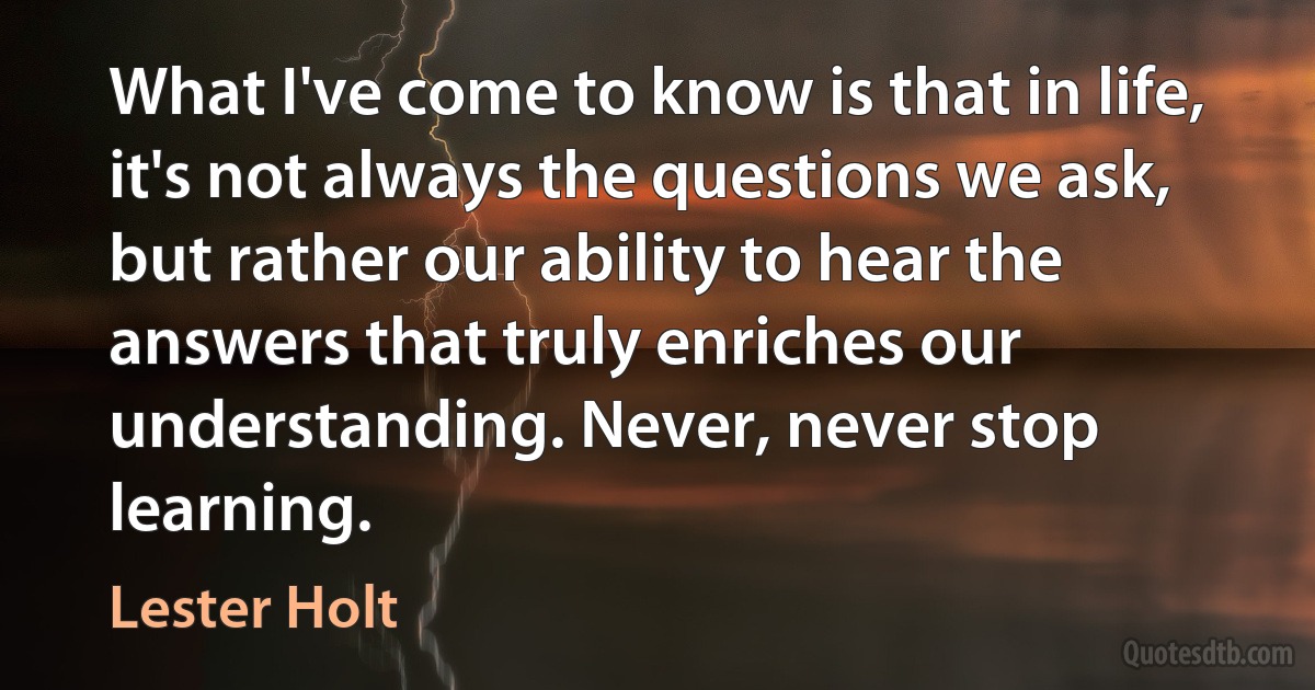 What I've come to know is that in life, it's not always the questions we ask, but rather our ability to hear the answers that truly enriches our understanding. Never, never stop learning. (Lester Holt)