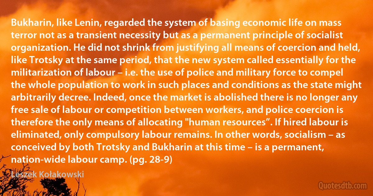 Bukharin, like Lenin, regarded the system of basing economic life on mass terror not as a transient necessity but as a permanent principle of socialist organization. He did not shrink from justifying all means of coercion and held, like Trotsky at the same period, that the new system called essentially for the militarization of labour – i.e. the use of police and military force to compel the whole population to work in such places and conditions as the state might arbitrarily decree. Indeed, once the market is abolished there is no longer any free sale of labour or competition between workers, and police coercion is therefore the only means of allocating "human resources”. If hired labour is eliminated, only compulsory labour remains. In other words, socialism – as conceived by both Trotsky and Bukharin at this time – is a permanent, nation-wide labour camp. (pg. 28-9) (Leszek Kołakowski)