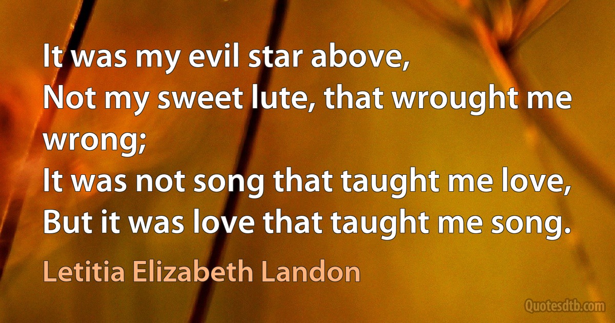 It was my evil star above,
Not my sweet lute, that wrought me wrong;
It was not song that taught me love,
But it was love that taught me song. (Letitia Elizabeth Landon)