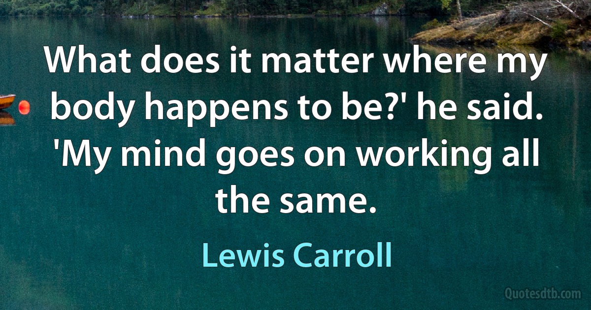 What does it matter where my body happens to be?' he said. 'My mind goes on working all the same. (Lewis Carroll)