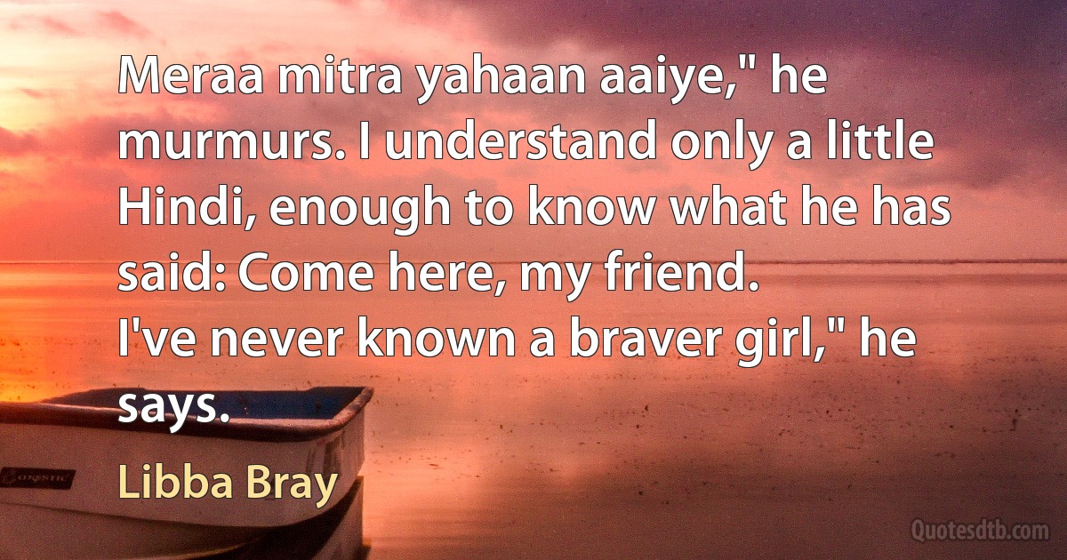 Meraa mitra yahaan aaiye," he murmurs. I understand only a little Hindi, enough to know what he has said: Come here, my friend.
I've never known a braver girl," he says. (Libba Bray)