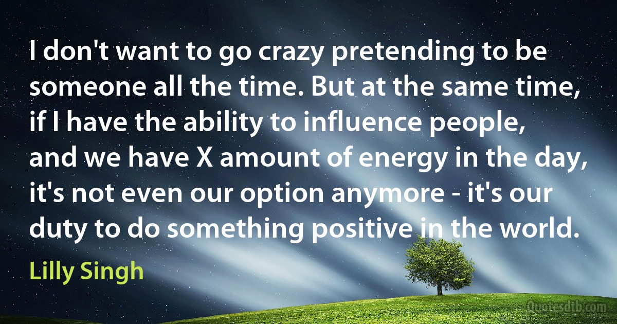 I don't want to go crazy pretending to be someone all the time. But at the same time, if I have the ability to influence people, and we have X amount of energy in the day, it's not even our option anymore - it's our duty to do something positive in the world. (Lilly Singh)