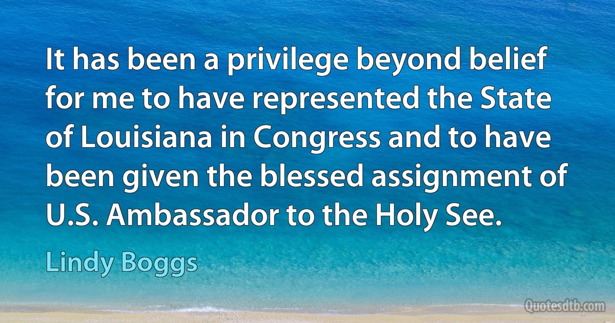 It has been a privilege beyond belief for me to have represented the State of Louisiana in Congress and to have been given the blessed assignment of U.S. Ambassador to the Holy See. (Lindy Boggs)