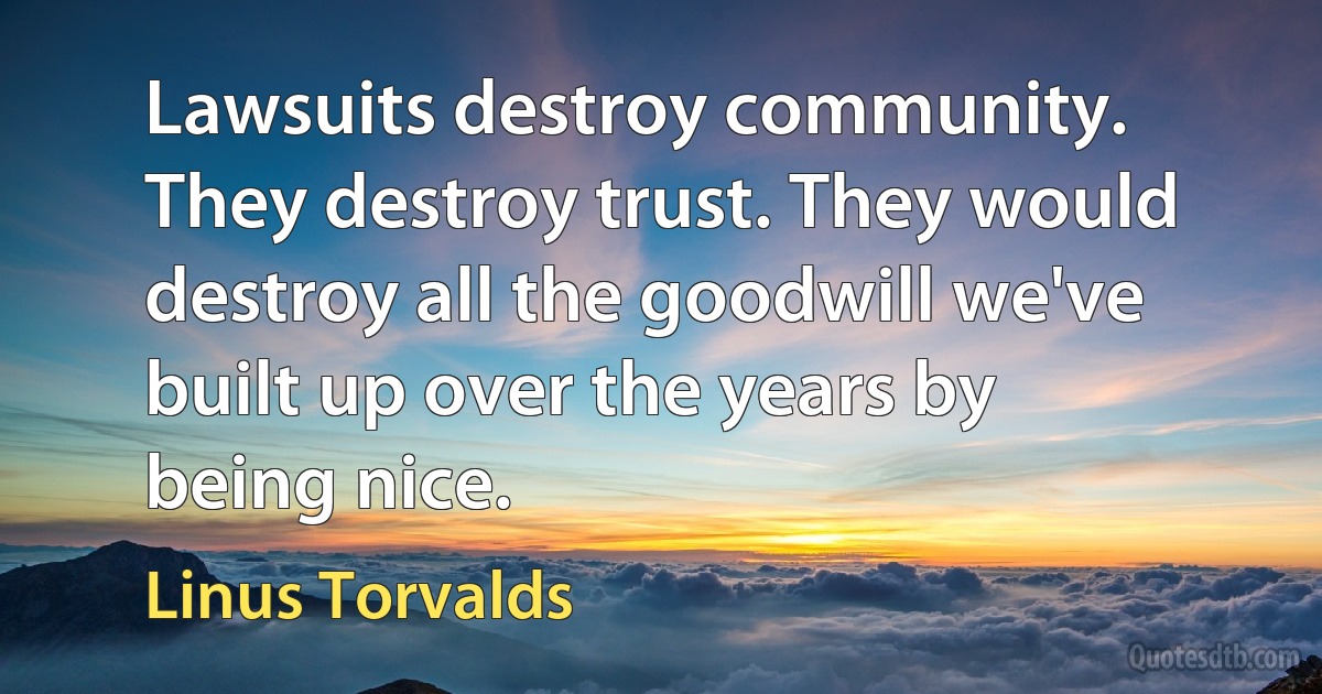 Lawsuits destroy community. They destroy trust. They would destroy all the goodwill we've built up over the years by being nice. (Linus Torvalds)