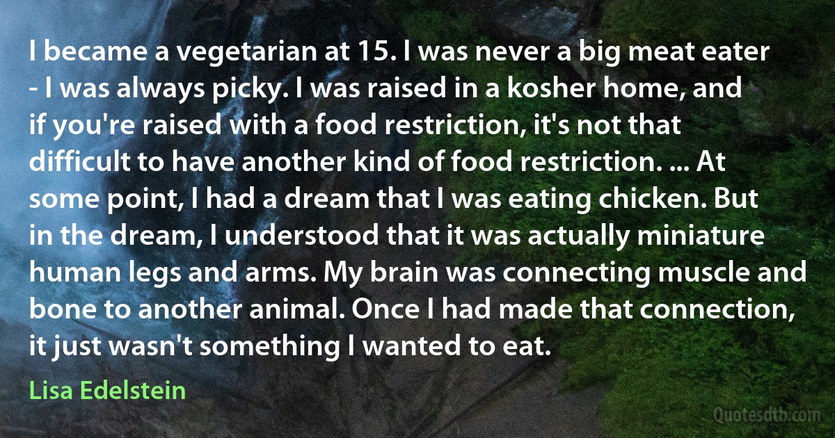 I became a vegetarian at 15. I was never a big meat eater - I was always picky. I was raised in a kosher home, and if you're raised with a food restriction, it's not that difficult to have another kind of food restriction. ... At some point, I had a dream that I was eating chicken. But in the dream, I understood that it was actually miniature human legs and arms. My brain was connecting muscle and bone to another animal. Once I had made that connection, it just wasn't something I wanted to eat. (Lisa Edelstein)