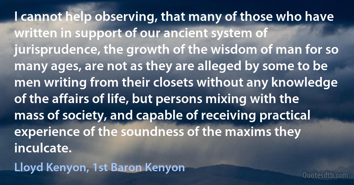 I cannot help observing, that many of those who have written in support of our ancient system of jurisprudence, the growth of the wisdom of man for so many ages, are not as they are alleged by some to be men writing from their closets without any knowledge of the affairs of life, but persons mixing with the mass of society, and capable of receiving practical experience of the soundness of the maxims they inculcate. (Lloyd Kenyon, 1st Baron Kenyon)