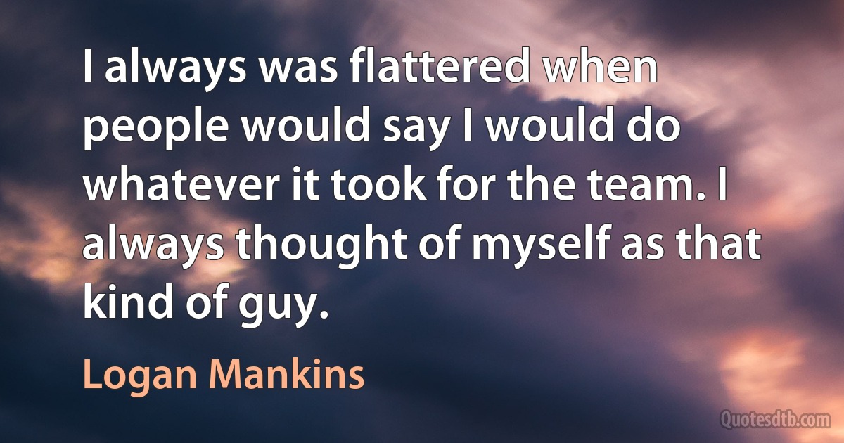 I always was flattered when people would say I would do whatever it took for the team. I always thought of myself as that kind of guy. (Logan Mankins)