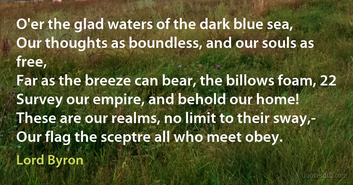 O'er the glad waters of the dark blue sea,
Our thoughts as boundless, and our souls as free,
Far as the breeze can bear, the billows foam, 22
Survey our empire, and behold our home!
These are our realms, no limit to their sway,-
Our flag the sceptre all who meet obey. (Lord Byron)