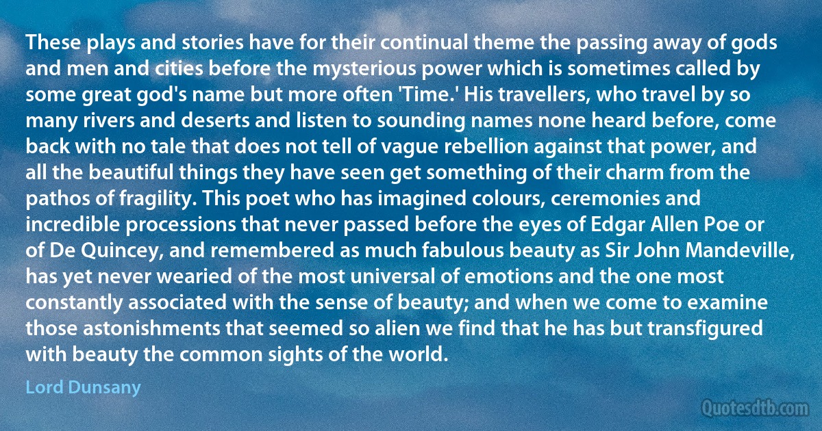 These plays and stories have for their continual theme the passing away of gods and men and cities before the mysterious power which is sometimes called by some great god's name but more often 'Time.' His travellers, who travel by so many rivers and deserts and listen to sounding names none heard before, come back with no tale that does not tell of vague rebellion against that power, and all the beautiful things they have seen get something of their charm from the pathos of fragility. This poet who has imagined colours, ceremonies and incredible processions that never passed before the eyes of Edgar Allen Poe or of De Quincey, and remembered as much fabulous beauty as Sir John Mandeville, has yet never wearied of the most universal of emotions and the one most constantly associated with the sense of beauty; and when we come to examine those astonishments that seemed so alien we find that he has but transfigured with beauty the common sights of the world. (Lord Dunsany)