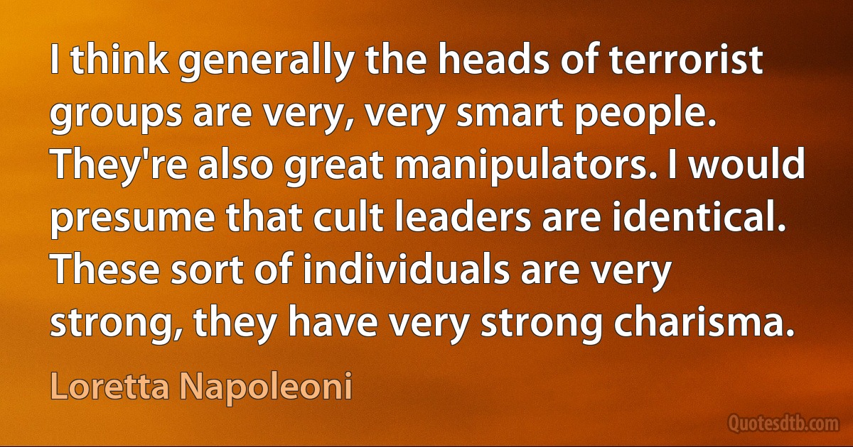 I think generally the heads of terrorist groups are very, very smart people. They're also great manipulators. I would presume that cult leaders are identical. These sort of individuals are very strong, they have very strong charisma. (Loretta Napoleoni)