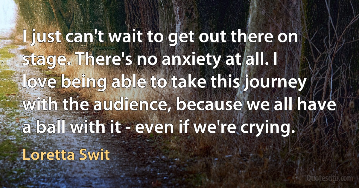 I just can't wait to get out there on stage. There's no anxiety at all. I love being able to take this journey with the audience, because we all have a ball with it - even if we're crying. (Loretta Swit)