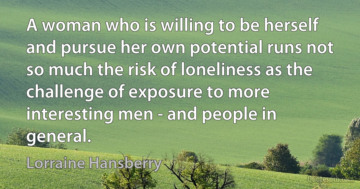 A woman who is willing to be herself and pursue her own potential runs not so much the risk of loneliness as the challenge of exposure to more interesting men - and people in general. (Lorraine Hansberry)