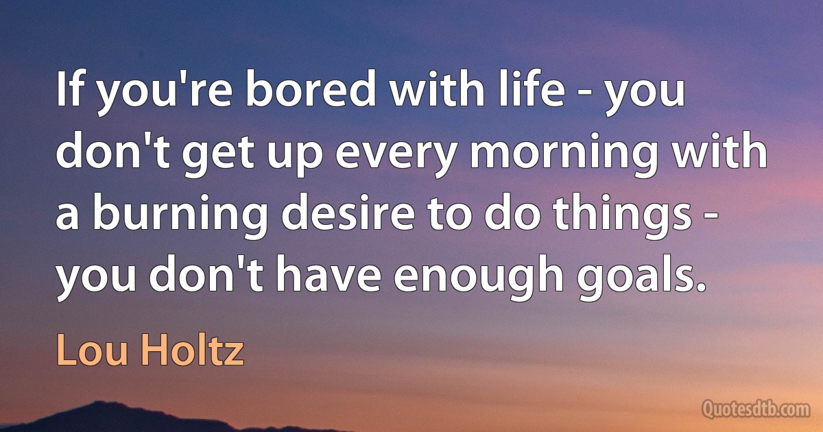 If you're bored with life - you don't get up every morning with a burning desire to do things - you don't have enough goals. (Lou Holtz)