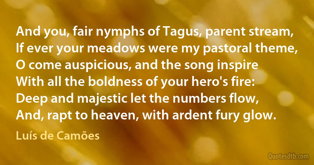 And you, fair nymphs of Tagus, parent stream,
If ever your meadows were my pastoral theme,
O come auspicious, and the song inspire
With all the boldness of your hero's fire:
Deep and majestic let the numbers flow,
And, rapt to heaven, with ardent fury glow. (Luís de Camões)