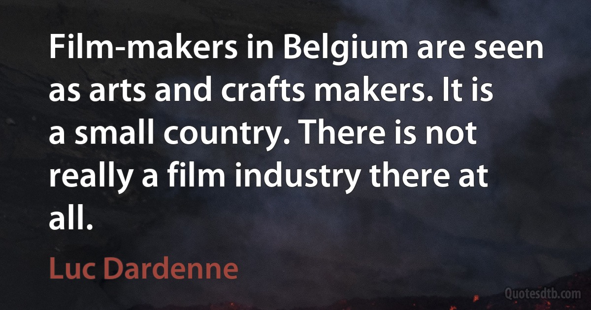 Film-makers in Belgium are seen as arts and crafts makers. It is a small country. There is not really a film industry there at all. (Luc Dardenne)