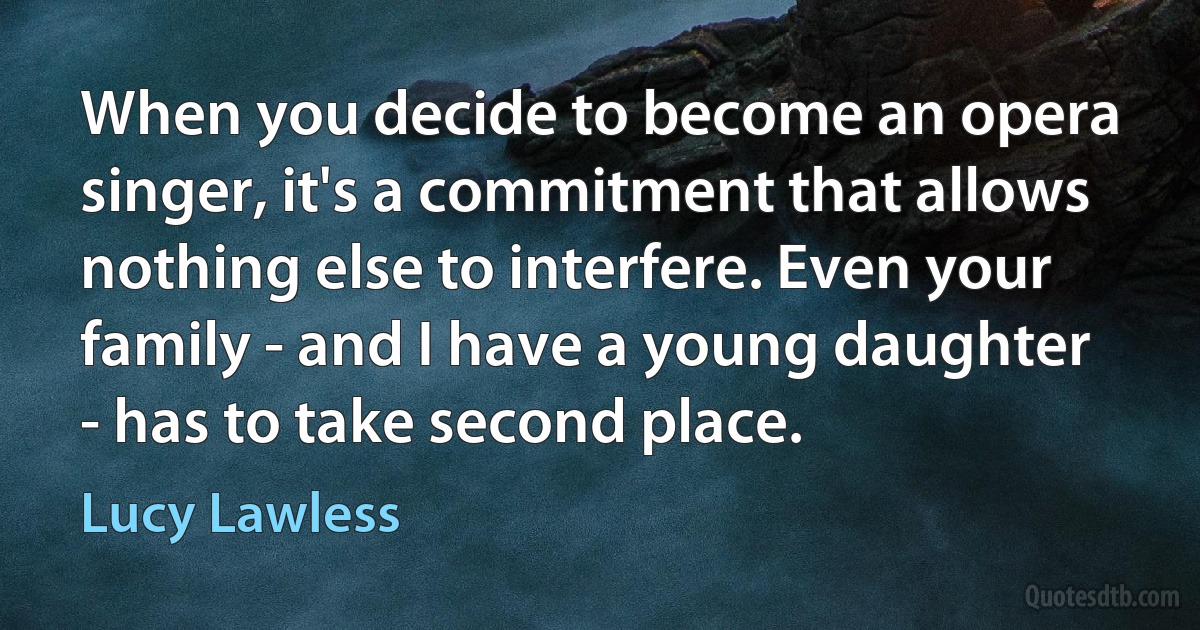 When you decide to become an opera singer, it's a commitment that allows nothing else to interfere. Even your family - and I have a young daughter - has to take second place. (Lucy Lawless)