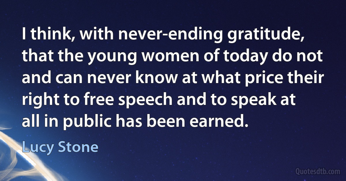 I think, with never-ending gratitude, that the young women of today do not and can never know at what price their right to free speech and to speak at all in public has been earned. (Lucy Stone)