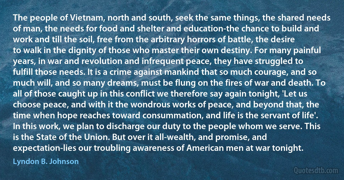 The people of Vietnam, north and south, seek the same things, the shared needs of man, the needs for food and shelter and education-the chance to build and work and till the soil, free from the arbitrary horrors of battle, the desire to walk in the dignity of those who master their own destiny. For many painful years, in war and revolution and infrequent peace, they have struggled to fulfill those needs. It is a crime against mankind that so much courage, and so much will, and so many dreams, must be flung on the fires of war and death. To all of those caught up in this conflict we therefore say again tonight, 'Let us choose peace, and with it the wondrous works of peace, and beyond that, the time when hope reaches toward consummation, and life is the servant of life'. In this work, we plan to discharge our duty to the people whom we serve. This is the State of the Union. But over it all-wealth, and promise, and expectation-lies our troubling awareness of American men at war tonight. (Lyndon B. Johnson)