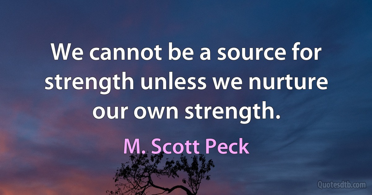 We cannot be a source for strength unless we nurture our own strength. (M. Scott Peck)