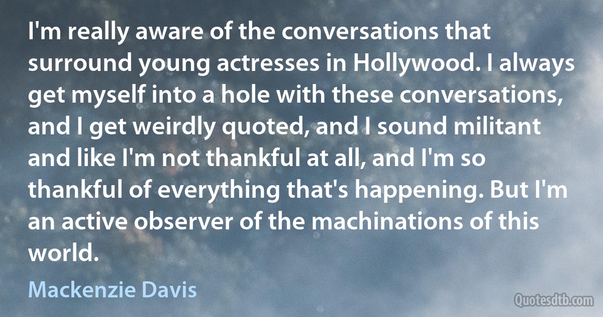 I'm really aware of the conversations that surround young actresses in Hollywood. I always get myself into a hole with these conversations, and I get weirdly quoted, and I sound militant and like I'm not thankful at all, and I'm so thankful of everything that's happening. But I'm an active observer of the machinations of this world. (Mackenzie Davis)