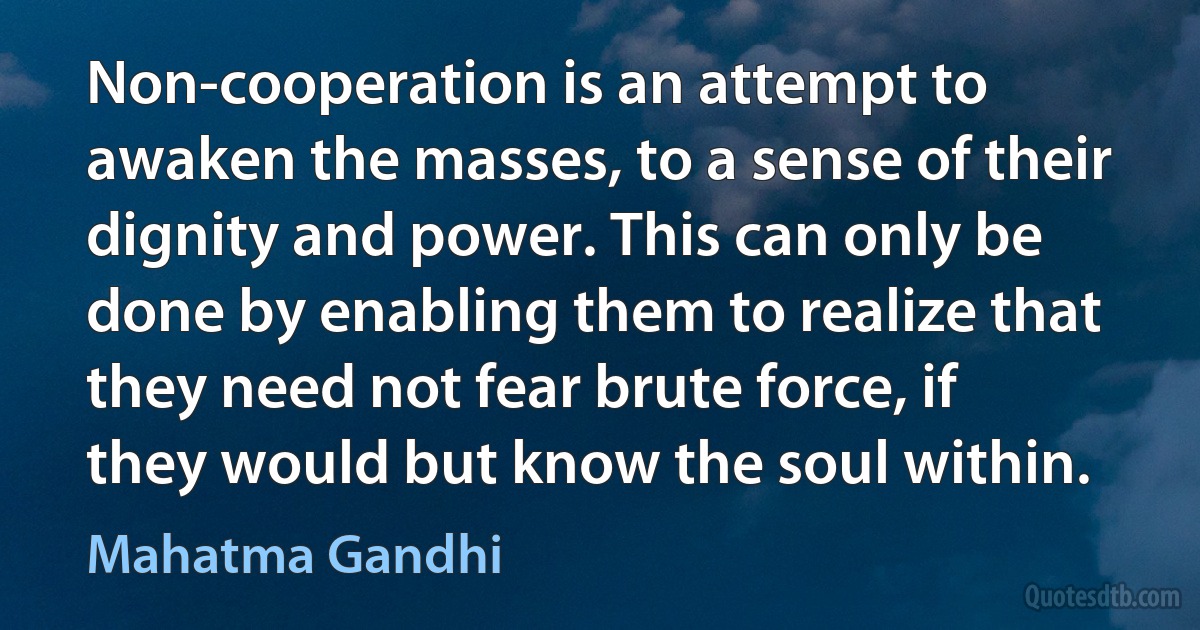 Non-cooperation is an attempt to awaken the masses, to a sense of their dignity and power. This can only be done by enabling them to realize that they need not fear brute force, if they would but know the soul within. (Mahatma Gandhi)