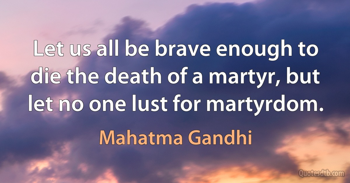 Let us all be brave enough to die the death of a martyr, but let no one lust for martyrdom. (Mahatma Gandhi)