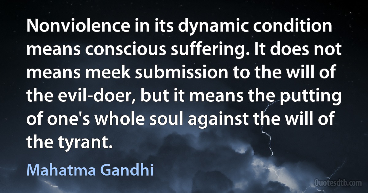 Nonviolence in its dynamic condition means conscious suffering. It does not means meek submission to the will of the evil-doer, but it means the putting of one's whole soul against the will of the tyrant. (Mahatma Gandhi)