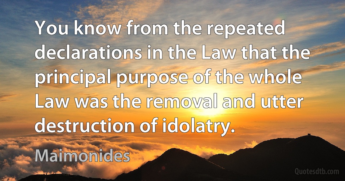 You know from the repeated declarations in the Law that the principal purpose of the whole Law was the removal and utter destruction of idolatry. (Maimonides)