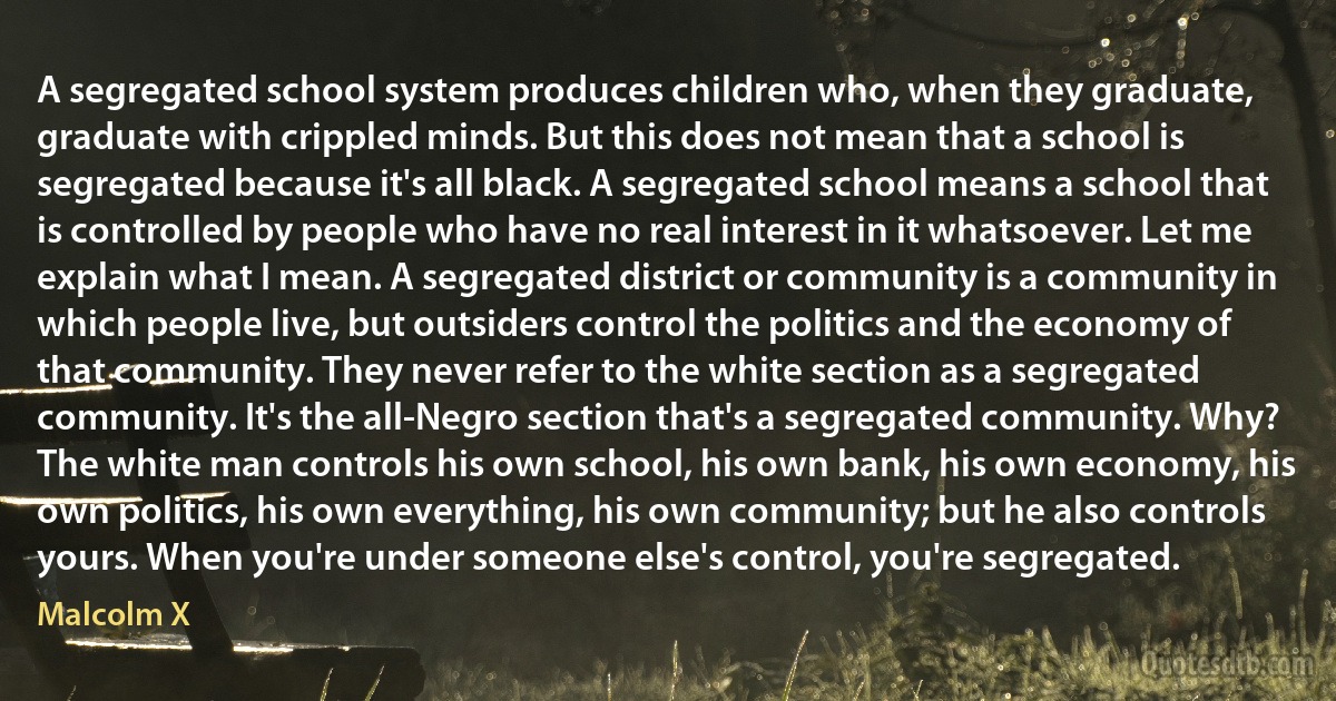 A segregated school system produces children who, when they graduate, graduate with crippled minds. But this does not mean that a school is segregated because it's all black. A segregated school means a school that is controlled by people who have no real interest in it whatsoever. Let me explain what I mean. A segregated district or community is a community in which people live, but outsiders control the politics and the economy of that community. They never refer to the white section as a segregated community. It's the all-Negro section that's a segregated community. Why? The white man controls his own school, his own bank, his own economy, his own politics, his own everything, his own community; but he also controls yours. When you're under someone else's control, you're segregated. (Malcolm X)