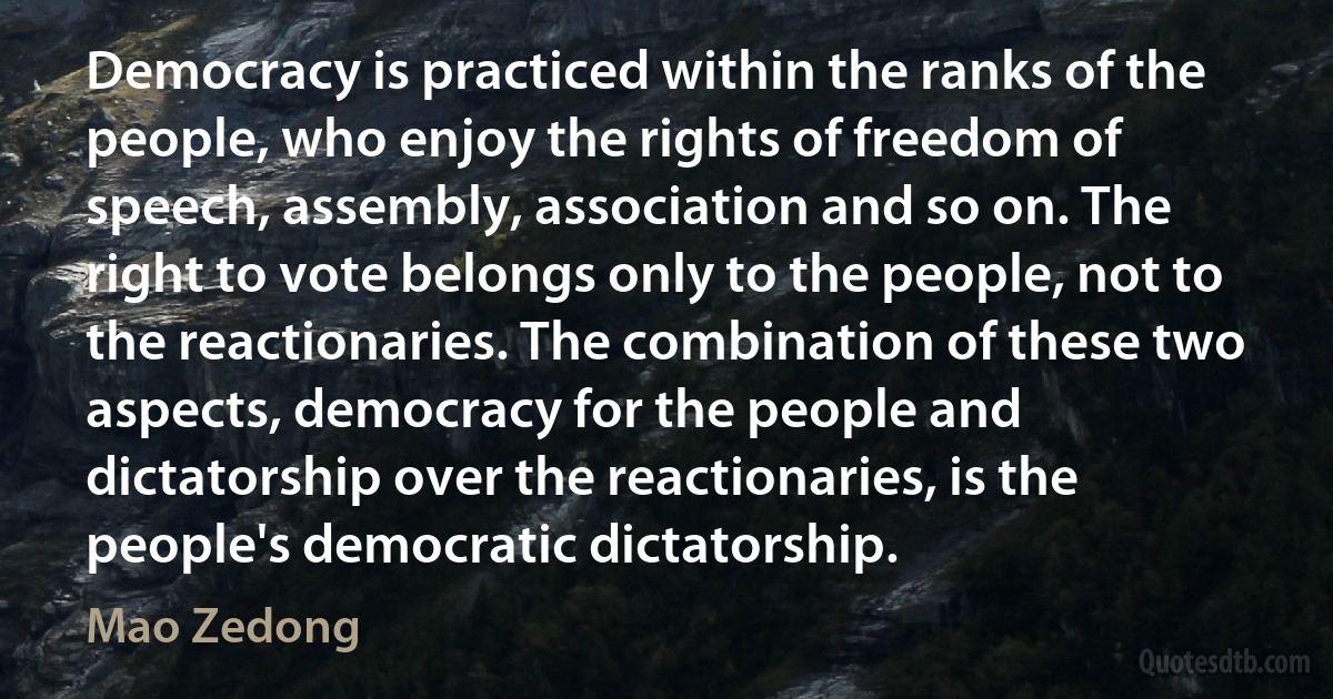 Democracy is practiced within the ranks of the people, who enjoy the rights of freedom of speech, assembly, association and so on. The right to vote belongs only to the people, not to the reactionaries. The combination of these two aspects, democracy for the people and dictatorship over the reactionaries, is the people's democratic dictatorship. (Mao Zedong)