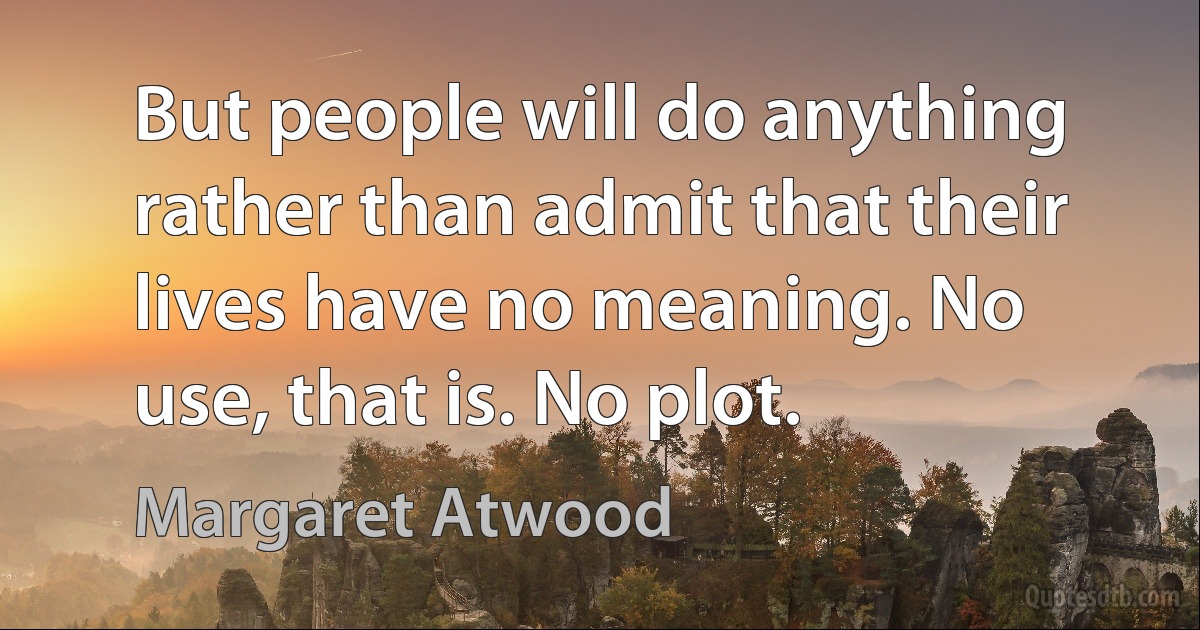 But people will do anything rather than admit that their lives have no meaning. No use, that is. No plot. (Margaret Atwood)