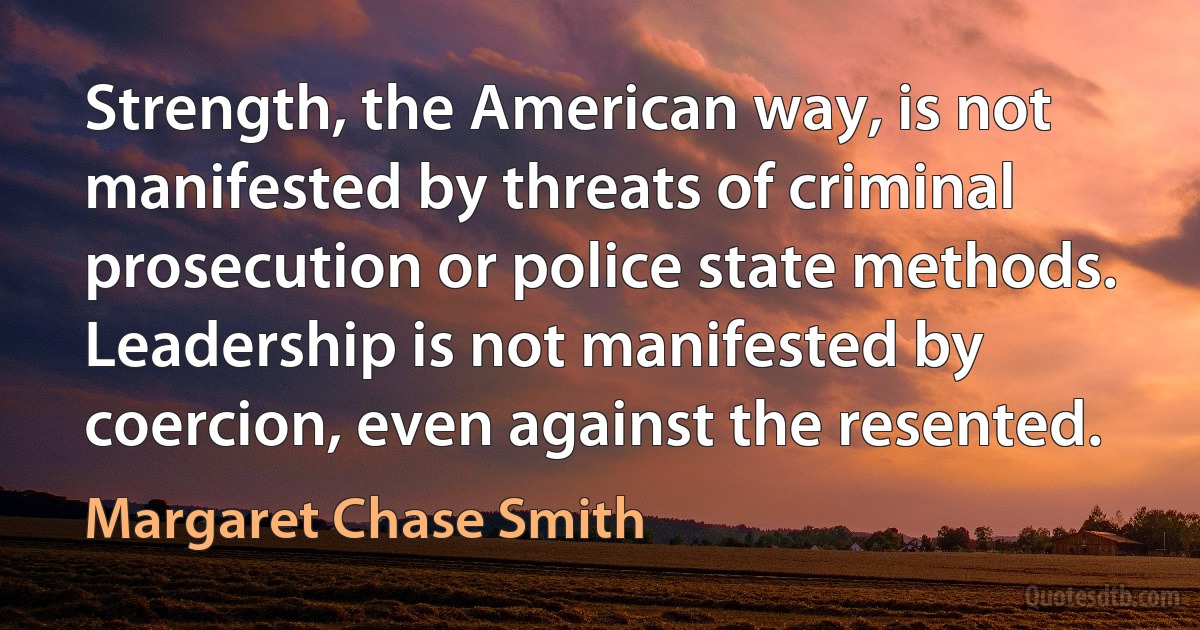 Strength, the American way, is not manifested by threats of criminal prosecution or police state methods.
Leadership is not manifested by coercion, even against the resented. (Margaret Chase Smith)