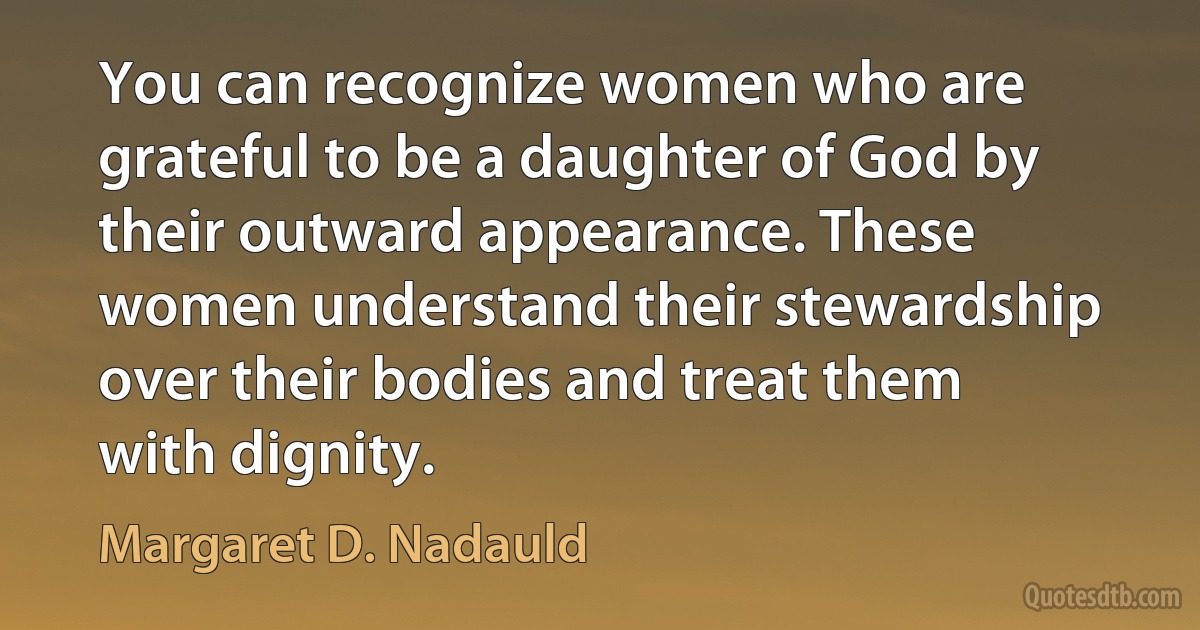 You can recognize women who are grateful to be a daughter of God by their outward appearance. These women understand their stewardship over their bodies and treat them with dignity. (Margaret D. Nadauld)