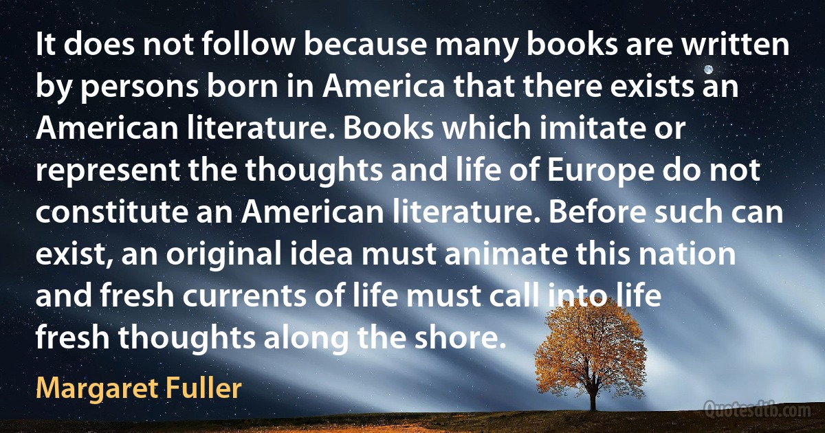 It does not follow because many books are written by persons born in America that there exists an American literature. Books which imitate or represent the thoughts and life of Europe do not constitute an American literature. Before such can exist, an original idea must animate this nation and fresh currents of life must call into life fresh thoughts along the shore. (Margaret Fuller)