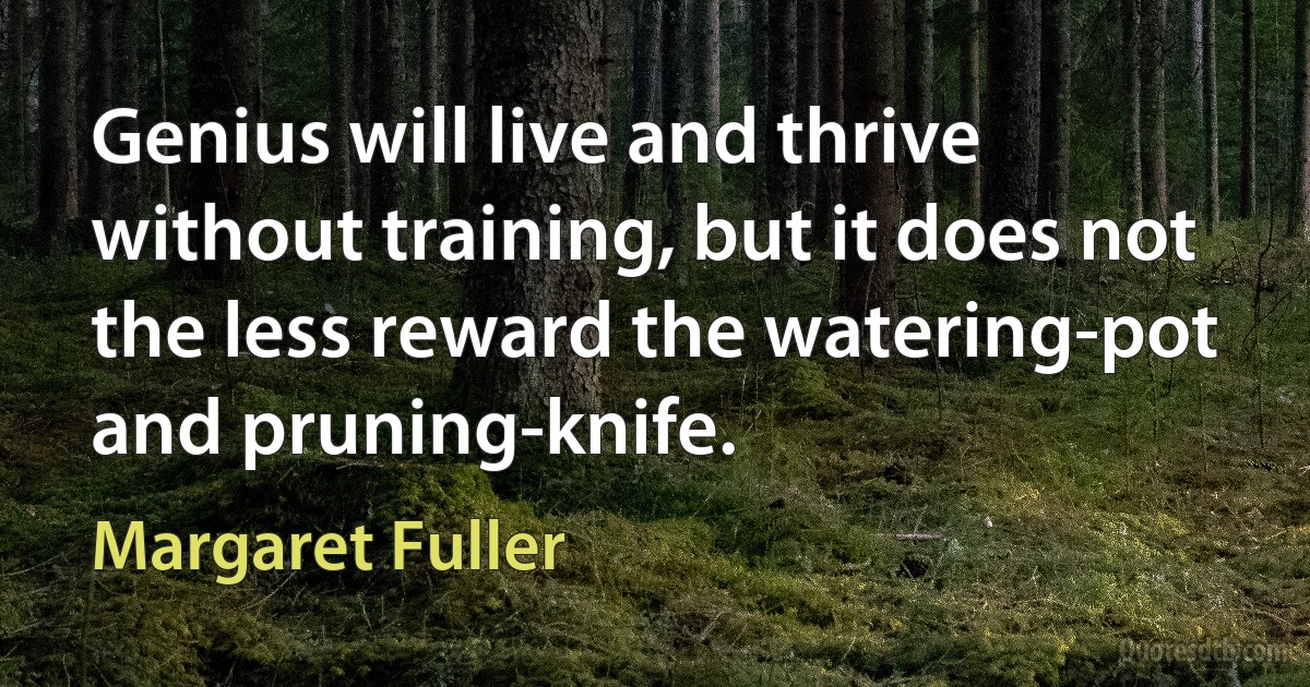 Genius will live and thrive without training, but it does not the less reward the watering-pot and pruning-knife. (Margaret Fuller)