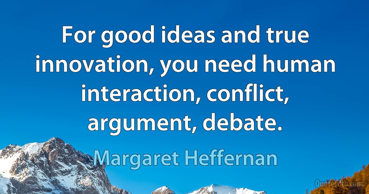 For good ideas and true innovation, you need human interaction, conflict, argument, debate. (Margaret Heffernan)