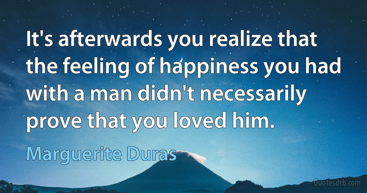 It's afterwards you realize that the feeling of happiness you had with a man didn't necessarily prove that you loved him. (Marguerite Duras)