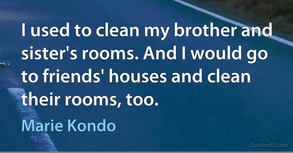 I used to clean my brother and sister's rooms. And I would go to friends' houses and clean their rooms, too. (Marie Kondo)